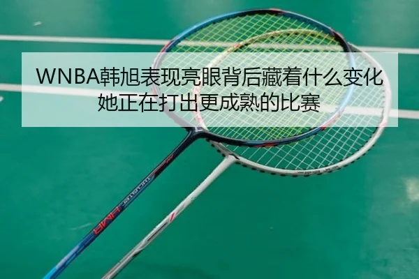 WNBA韩旭表现亮眼背后藏着什么变化她正在打出更成熟的比赛